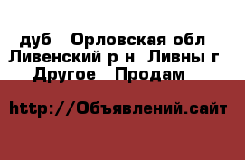 дуб - Орловская обл., Ливенский р-н, Ливны г. Другое » Продам   